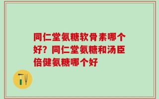 同仁堂氨糖软骨素哪个好？同仁堂氨糖和汤臣倍健氨糖哪个好
