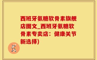 西班牙氨糖软骨素旗舰店图文_西班牙氨糖软骨素专卖店：健康关节新选择)