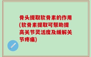骨头提取软骨素的作用(软骨素提取可帮助提高关节灵活度及缓解关节疼痛)