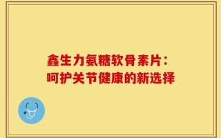 鑫生力氨糖软骨素片：呵护关节健康的新选择