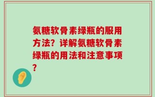 氨糖软骨素绿瓶的服用方法？详解氨糖软骨素绿瓶的用法和注意事项？
