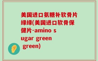 美国进口氨糖补软骨片绿绿(美国进口软骨保健片-amino sugar green green)
