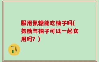 服用氨糖能吃柚子吗(氨糖与柚子可以一起食用吗？)