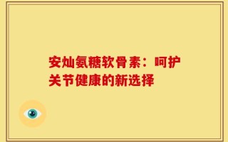 安灿氨糖软骨素：呵护关节健康的新选择