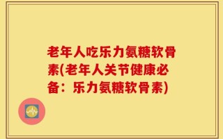 老年人吃乐力氨糖软骨素(老年人关节健康必备：乐力氨糖软骨素)