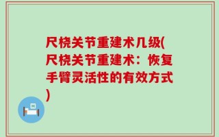 尺桡关节重建术几级(尺桡关节重建术：恢复手臂灵活性的有效方式)