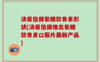 汤臣倍健氨糖软骨素形状(汤臣倍健推出氨糖软骨素口服片最新产品)