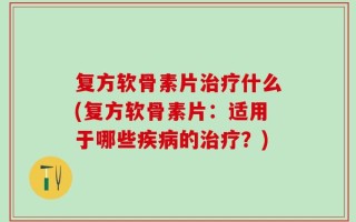 复方软骨素片治疗什么(复方软骨素片：适用于哪些疾病的治疗？)