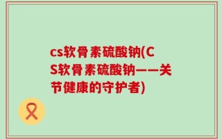 cs软骨素硫酸钠(CS软骨素硫酸钠——关节健康的守护者)