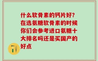 什么软骨素的钙片好？在选氨糖软骨素的时候你们会参考进口氨糖十大排名吗还是买国产的好点