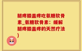 腿疼膝盖疼吃氨糖软骨素_氨糖软骨素：缓解腿疼膝盖疼的天然疗法)