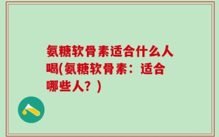 氨糖软骨素适合什么人喝(氨糖软骨素：适合哪些人？)