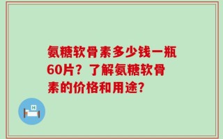 氨糖软骨素多少钱一瓶60片？了解氨糖软骨素的价格和用途？