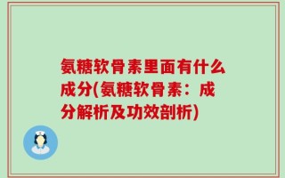 氨糖软骨素里面有什么成分(氨糖软骨素：成分解析及功效剖析)