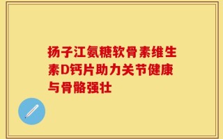 扬子江氨糖软骨素维生素D钙片助力关节健康与骨骼强壮