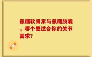 氨糖软骨素与氨糖胶囊，哪个更适合你的关节需求？