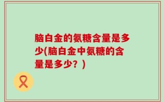 脑白金的氨糖含量是多少(脑白金中氨糖的含量是多少？)