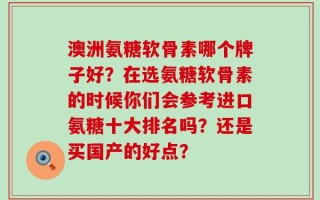 澳洲氨糖软骨素哪个牌子好？在选氨糖软骨素的时候你们会参考进口氨糖十大排名吗？还是买国产的好点？