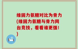 维固力氨糖对比为骨力(维固力氨糖与骨力同台竞技，看看谁更强！)