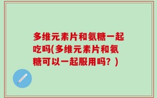 多维元素片和氨糖一起吃吗(多维元素片和氨糖可以一起服用吗？)