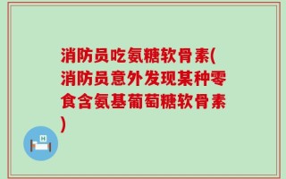 消防员吃氨糖软骨素(消防员意外发现某种零食含氨基葡萄糖软骨素)