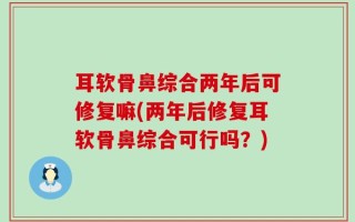 耳软骨鼻综合两年后可修复嘛(两年后修复耳软骨鼻综合可行吗？)