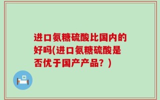 进口氨糖硫酸比国内的好吗(进口氨糖硫酸是否优于国产产品？)