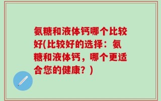 氨糖和液体钙哪个比较好(比较好的选择：氨糖和液体钙，哪个更适合您的健康？)
