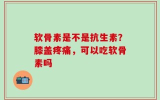 软骨素是不是抗生素？膝盖疼痛，可以吃软骨素吗