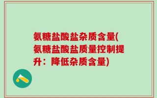 氨糖盐酸盐杂质含量(氨糖盐酸盐质量控制提升：降低杂质含量)