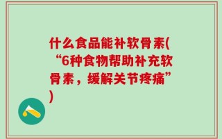 什么食品能补软骨素(“6种食物帮助补充软骨素，缓解关节疼痛”)