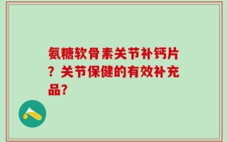 氨糖软骨素关节补钙片？关节保健的有效补充品？