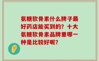 氨糖软骨素什么牌子最好药店能买到的？十大氨糖软骨素品牌里哪一种是比较好呢？