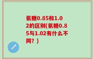 氨糖0.85和1.02的区别(氨糖0.85与1.02有什么不同？)