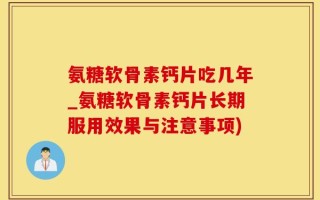 氨糖软骨素钙片吃几年_氨糖软骨素钙片长期服用效果与注意事项)