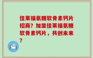 佳莱福氨糖软骨素钙片招商？加盟佳莱福氨糖软骨素钙片，共创未来？