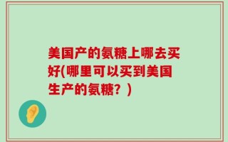 美国产的氨糖上哪去买好(哪里可以买到美国生产的氨糖？)