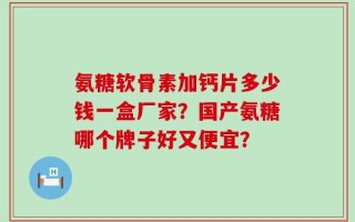 氨糖软骨素加钙片多少钱一盒厂家？国产氨糖哪个牌子好又便宜？