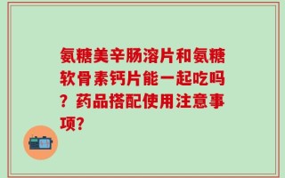氨糖美辛肠溶片和氨糖软骨素钙片能一起吃吗？药品搭配使用注意事项？