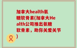 加拿大health氨糖软骨素(加拿大Health公司推出氨糖软骨素，助你关爱关节)