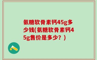 氨糖软骨素钙45g多少钱(氨糖软骨素钙45g售价是多少？)