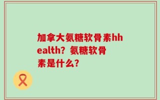 加拿大氨糖软骨素hhealth？氨糖软骨素是什么？