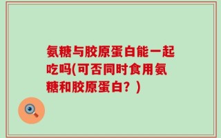 氨糖与胶原蛋白能一起吃吗(可否同时食用氨糖和胶原蛋白？)