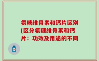 氨糖维骨素和钙片区别(区分氨糖维骨素和钙片：功效及用途的不同