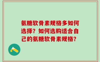 氨糖软骨素规格多如何选择？如何选购适合自己的氨糖软骨素规格？