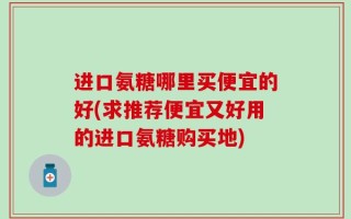 进口氨糖哪里买便宜的好(求推荐便宜又好用的进口氨糖购买地)
