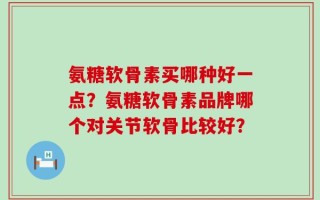 氨糖软骨素买哪种好一点？氨糖软骨素品牌哪个对关节软骨比较好？