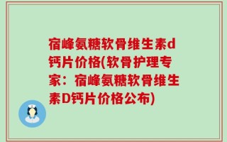 宿峰氨糖软骨维生素d钙片价格(软骨护理专家：宿峰氨糖软骨维生素D钙片价格公布)