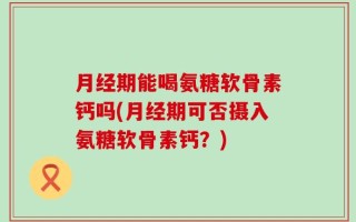 月经期能喝氨糖软骨素钙吗(月经期可否摄入氨糖软骨素钙？)