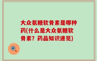 大众氨糖软骨素是哪种药(什么是大众氨糖软骨素？药品知识速览)